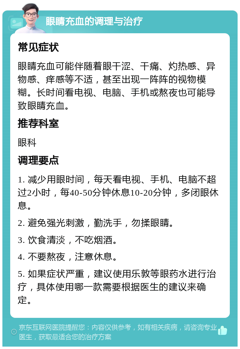 眼睛充血的调理与治疗 常见症状 眼睛充血可能伴随着眼干涩、干痛、灼热感、异物感、痒感等不适，甚至出现一阵阵的视物模糊。长时间看电视、电脑、手机或熬夜也可能导致眼睛充血。 推荐科室 眼科 调理要点 1. 减少用眼时间，每天看电视、手机、电脑不超过2小时，每40-50分钟休息10-20分钟，多闭眼休息。 2. 避免强光刺激，勤洗手，勿揉眼睛。 3. 饮食清淡，不吃烟酒。 4. 不要熬夜，注意休息。 5. 如果症状严重，建议使用乐敦等眼药水进行治疗，具体使用哪一款需要根据医生的建议来确定。