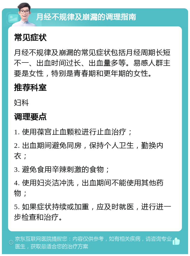 月经不规律及崩漏的调理指南 常见症状 月经不规律及崩漏的常见症状包括月经周期长短不一、出血时间过长、出血量多等。易感人群主要是女性，特别是青春期和更年期的女性。 推荐科室 妇科 调理要点 1. 使用葆宫止血颗粒进行止血治疗； 2. 出血期间避免同房，保持个人卫生，勤换内衣； 3. 避免食用辛辣刺激的食物； 4. 使用妇炎洁冲洗，出血期间不能使用其他药物； 5. 如果症状持续或加重，应及时就医，进行进一步检查和治疗。