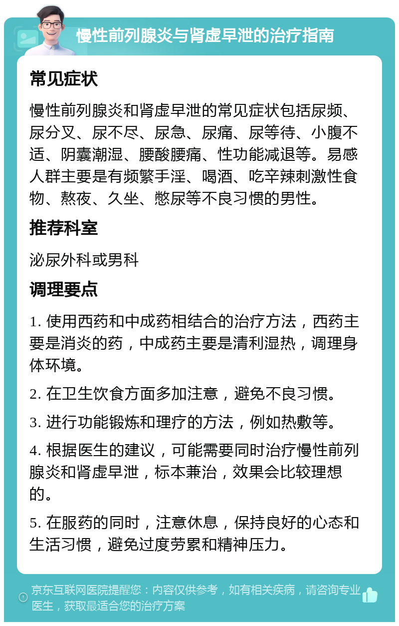 慢性前列腺炎与肾虚早泄的治疗指南 常见症状 慢性前列腺炎和肾虚早泄的常见症状包括尿频、尿分叉、尿不尽、尿急、尿痛、尿等待、小腹不适、阴囊潮湿、腰酸腰痛、性功能减退等。易感人群主要是有频繁手淫、喝酒、吃辛辣刺激性食物、熬夜、久坐、憋尿等不良习惯的男性。 推荐科室 泌尿外科或男科 调理要点 1. 使用西药和中成药相结合的治疗方法，西药主要是消炎的药，中成药主要是清利湿热，调理身体环境。 2. 在卫生饮食方面多加注意，避免不良习惯。 3. 进行功能锻炼和理疗的方法，例如热敷等。 4. 根据医生的建议，可能需要同时治疗慢性前列腺炎和肾虚早泄，标本兼治，效果会比较理想的。 5. 在服药的同时，注意休息，保持良好的心态和生活习惯，避免过度劳累和精神压力。