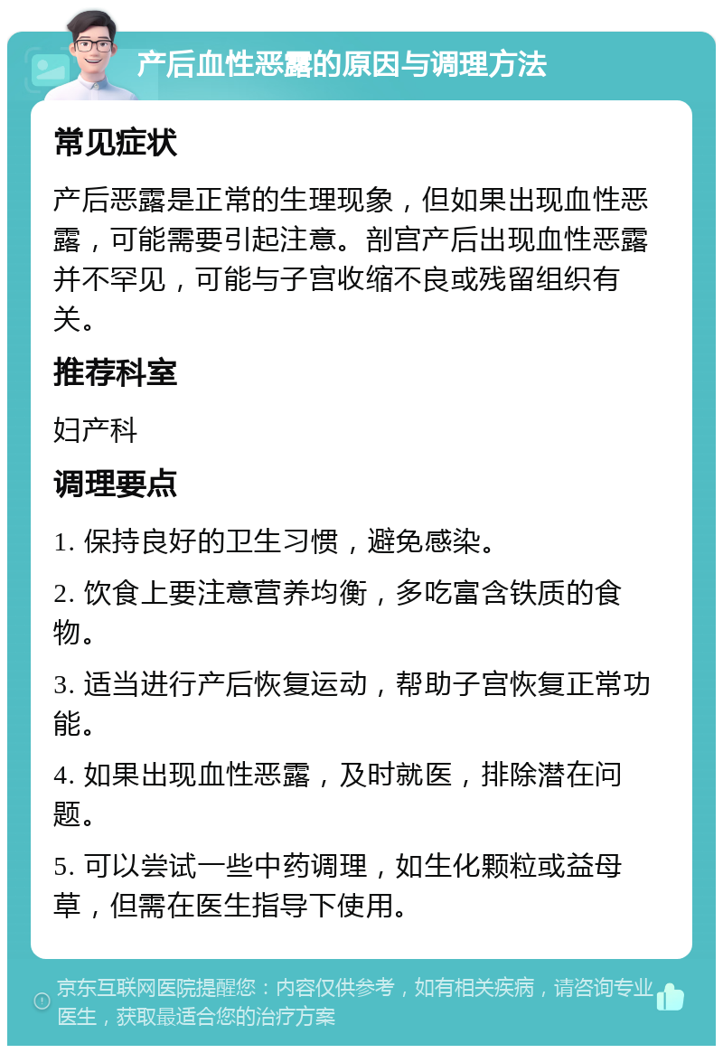 产后血性恶露的原因与调理方法 常见症状 产后恶露是正常的生理现象，但如果出现血性恶露，可能需要引起注意。剖宫产后出现血性恶露并不罕见，可能与子宫收缩不良或残留组织有关。 推荐科室 妇产科 调理要点 1. 保持良好的卫生习惯，避免感染。 2. 饮食上要注意营养均衡，多吃富含铁质的食物。 3. 适当进行产后恢复运动，帮助子宫恢复正常功能。 4. 如果出现血性恶露，及时就医，排除潜在问题。 5. 可以尝试一些中药调理，如生化颗粒或益母草，但需在医生指导下使用。