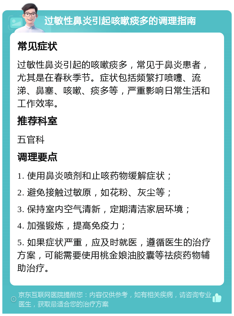 过敏性鼻炎引起咳嗽痰多的调理指南 常见症状 过敏性鼻炎引起的咳嗽痰多，常见于鼻炎患者，尤其是在春秋季节。症状包括频繁打喷嚏、流涕、鼻塞、咳嗽、痰多等，严重影响日常生活和工作效率。 推荐科室 五官科 调理要点 1. 使用鼻炎喷剂和止咳药物缓解症状； 2. 避免接触过敏原，如花粉、灰尘等； 3. 保持室内空气清新，定期清洁家居环境； 4. 加强锻炼，提高免疫力； 5. 如果症状严重，应及时就医，遵循医生的治疗方案，可能需要使用桃金娘油胶囊等祛痰药物辅助治疗。