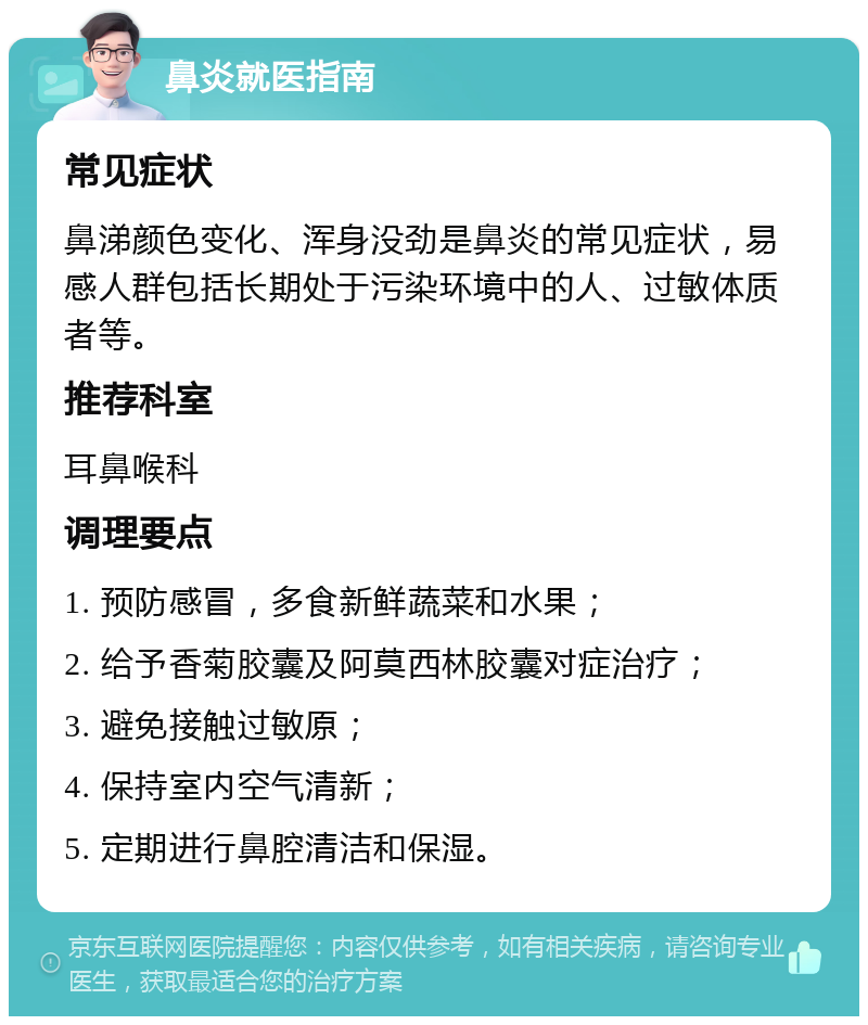 鼻炎就医指南 常见症状 鼻涕颜色变化、浑身没劲是鼻炎的常见症状，易感人群包括长期处于污染环境中的人、过敏体质者等。 推荐科室 耳鼻喉科 调理要点 1. 预防感冒，多食新鲜蔬菜和水果； 2. 给予香菊胶囊及阿莫西林胶囊对症治疗； 3. 避免接触过敏原； 4. 保持室内空气清新； 5. 定期进行鼻腔清洁和保湿。