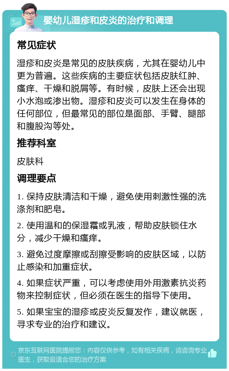 婴幼儿湿疹和皮炎的治疗和调理 常见症状 湿疹和皮炎是常见的皮肤疾病，尤其在婴幼儿中更为普遍。这些疾病的主要症状包括皮肤红肿、瘙痒、干燥和脱屑等。有时候，皮肤上还会出现小水泡或渗出物。湿疹和皮炎可以发生在身体的任何部位，但最常见的部位是面部、手臂、腿部和腹股沟等处。 推荐科室 皮肤科 调理要点 1. 保持皮肤清洁和干燥，避免使用刺激性强的洗涤剂和肥皂。 2. 使用温和的保湿霜或乳液，帮助皮肤锁住水分，减少干燥和瘙痒。 3. 避免过度摩擦或刮擦受影响的皮肤区域，以防止感染和加重症状。 4. 如果症状严重，可以考虑使用外用激素抗炎药物来控制症状，但必须在医生的指导下使用。 5. 如果宝宝的湿疹或皮炎反复发作，建议就医，寻求专业的治疗和建议。