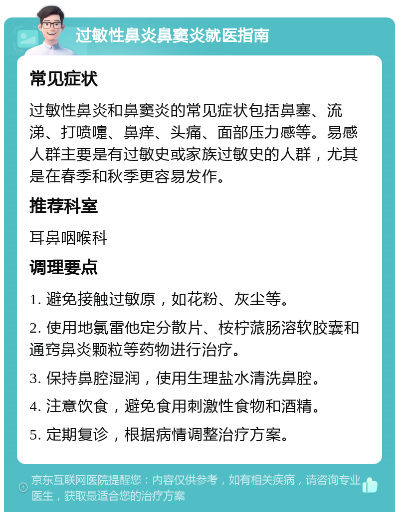 过敏性鼻炎鼻窦炎就医指南 常见症状 过敏性鼻炎和鼻窦炎的常见症状包括鼻塞、流涕、打喷嚏、鼻痒、头痛、面部压力感等。易感人群主要是有过敏史或家族过敏史的人群，尤其是在春季和秋季更容易发作。 推荐科室 耳鼻咽喉科 调理要点 1. 避免接触过敏原，如花粉、灰尘等。 2. 使用地氯雷他定分散片、桉柠蒎肠溶软胶囊和通窍鼻炎颗粒等药物进行治疗。 3. 保持鼻腔湿润，使用生理盐水清洗鼻腔。 4. 注意饮食，避免食用刺激性食物和酒精。 5. 定期复诊，根据病情调整治疗方案。