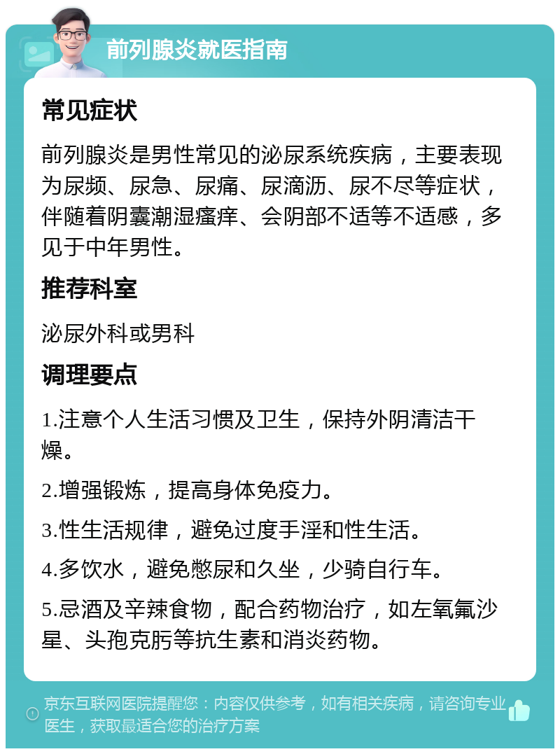 前列腺炎就医指南 常见症状 前列腺炎是男性常见的泌尿系统疾病，主要表现为尿频、尿急、尿痛、尿滴沥、尿不尽等症状，伴随着阴囊潮湿瘙痒、会阴部不适等不适感，多见于中年男性。 推荐科室 泌尿外科或男科 调理要点 1.注意个人生活习惯及卫生，保持外阴清洁干燥。 2.增强锻炼，提高身体免疫力。 3.性生活规律，避免过度手淫和性生活。 4.多饮水，避免憋尿和久坐，少骑自行车。 5.忌酒及辛辣食物，配合药物治疗，如左氧氟沙星、头孢克肟等抗生素和消炎药物。