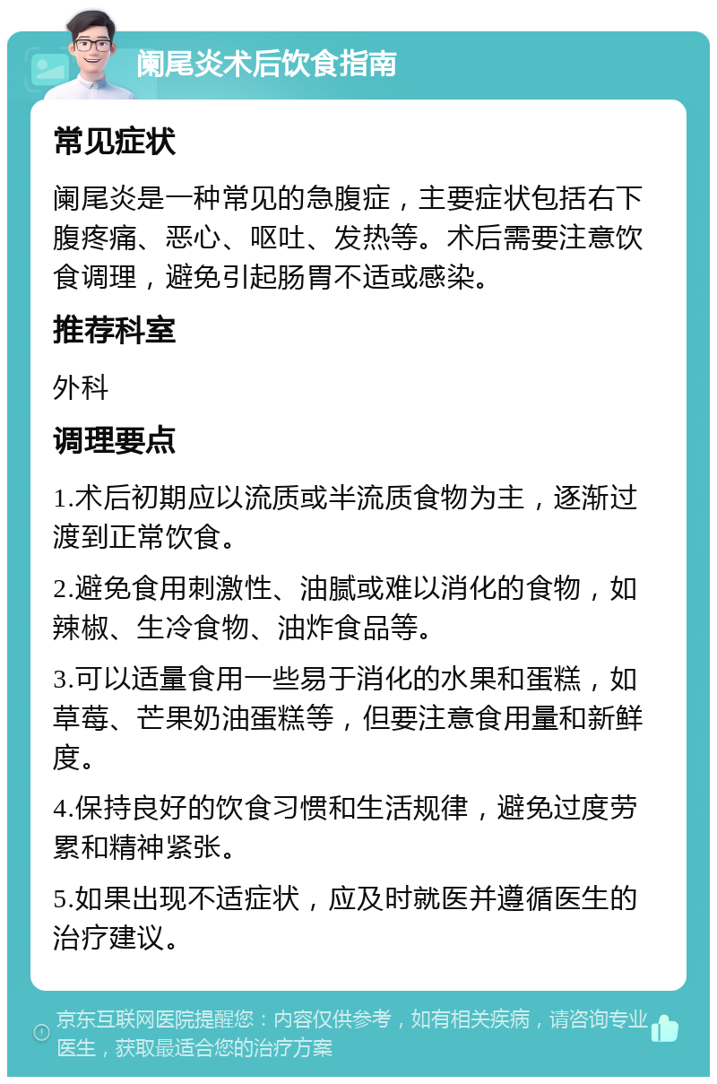 阑尾炎术后饮食指南 常见症状 阑尾炎是一种常见的急腹症，主要症状包括右下腹疼痛、恶心、呕吐、发热等。术后需要注意饮食调理，避免引起肠胃不适或感染。 推荐科室 外科 调理要点 1.术后初期应以流质或半流质食物为主，逐渐过渡到正常饮食。 2.避免食用刺激性、油腻或难以消化的食物，如辣椒、生冷食物、油炸食品等。 3.可以适量食用一些易于消化的水果和蛋糕，如草莓、芒果奶油蛋糕等，但要注意食用量和新鲜度。 4.保持良好的饮食习惯和生活规律，避免过度劳累和精神紧张。 5.如果出现不适症状，应及时就医并遵循医生的治疗建议。