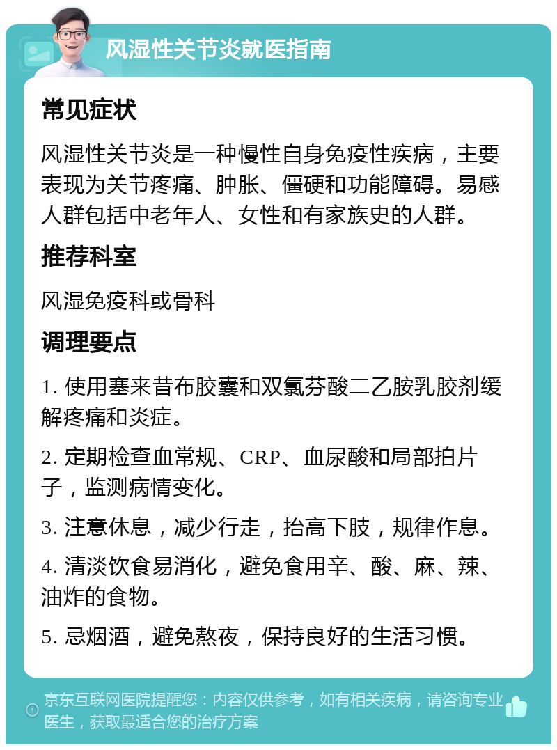 风湿性关节炎就医指南 常见症状 风湿性关节炎是一种慢性自身免疫性疾病，主要表现为关节疼痛、肿胀、僵硬和功能障碍。易感人群包括中老年人、女性和有家族史的人群。 推荐科室 风湿免疫科或骨科 调理要点 1. 使用塞来昔布胶囊和双氯芬酸二乙胺乳胶剂缓解疼痛和炎症。 2. 定期检查血常规、CRP、血尿酸和局部拍片子，监测病情变化。 3. 注意休息，减少行走，抬高下肢，规律作息。 4. 清淡饮食易消化，避免食用辛、酸、麻、辣、油炸的食物。 5. 忌烟酒，避免熬夜，保持良好的生活习惯。