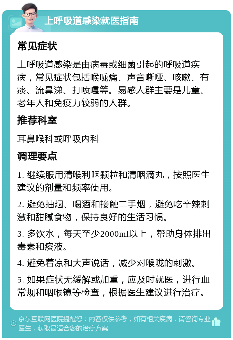 上呼吸道感染就医指南 常见症状 上呼吸道感染是由病毒或细菌引起的呼吸道疾病，常见症状包括喉咙痛、声音嘶哑、咳嗽、有痰、流鼻涕、打喷嚏等。易感人群主要是儿童、老年人和免疫力较弱的人群。 推荐科室 耳鼻喉科或呼吸内科 调理要点 1. 继续服用清喉利咽颗粒和清咽滴丸，按照医生建议的剂量和频率使用。 2. 避免抽烟、喝酒和接触二手烟，避免吃辛辣刺激和甜腻食物，保持良好的生活习惯。 3. 多饮水，每天至少2000ml以上，帮助身体排出毒素和痰液。 4. 避免着凉和大声说话，减少对喉咙的刺激。 5. 如果症状无缓解或加重，应及时就医，进行血常规和咽喉镜等检查，根据医生建议进行治疗。