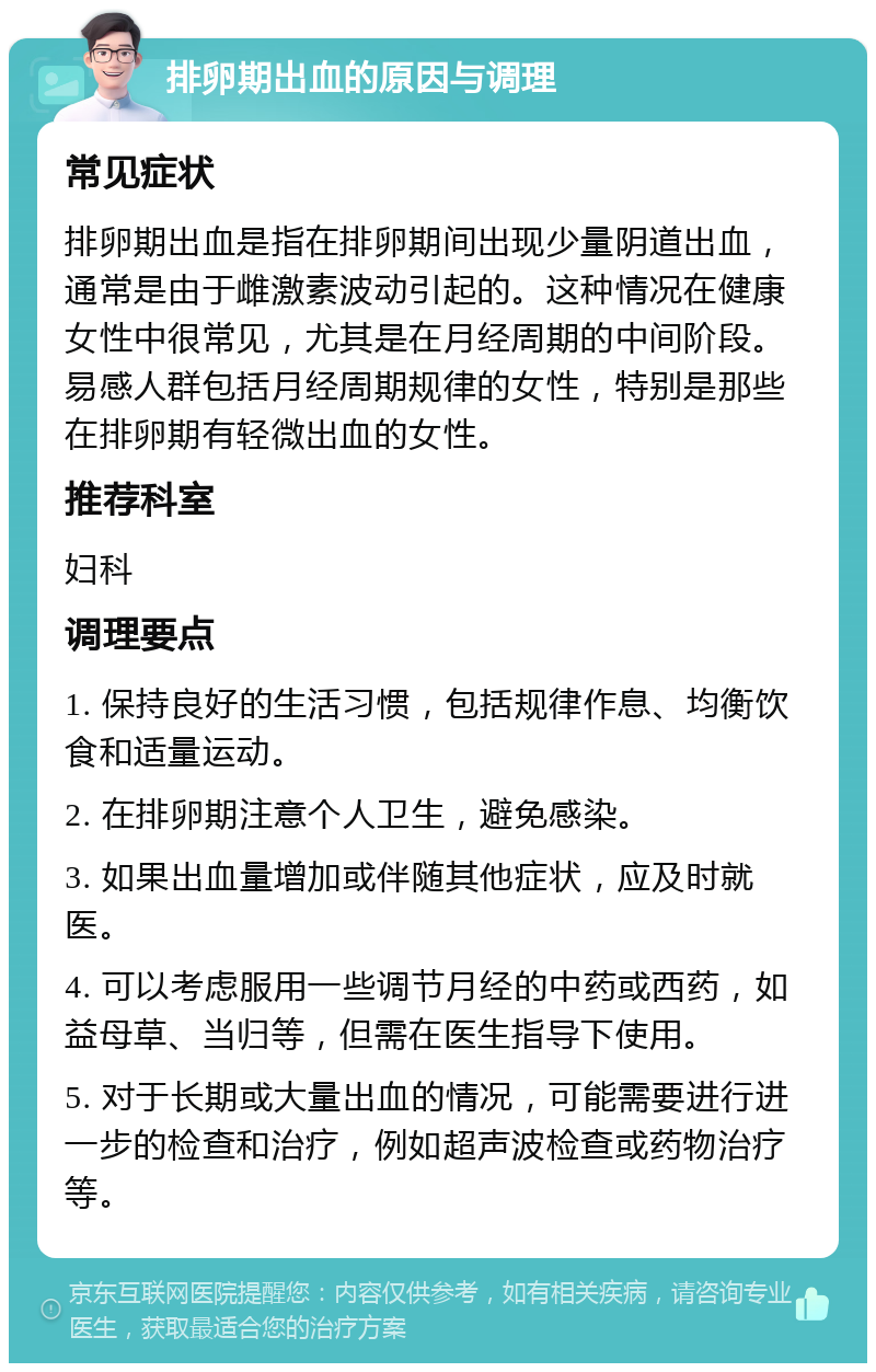 排卵期出血的原因与调理 常见症状 排卵期出血是指在排卵期间出现少量阴道出血，通常是由于雌激素波动引起的。这种情况在健康女性中很常见，尤其是在月经周期的中间阶段。易感人群包括月经周期规律的女性，特别是那些在排卵期有轻微出血的女性。 推荐科室 妇科 调理要点 1. 保持良好的生活习惯，包括规律作息、均衡饮食和适量运动。 2. 在排卵期注意个人卫生，避免感染。 3. 如果出血量增加或伴随其他症状，应及时就医。 4. 可以考虑服用一些调节月经的中药或西药，如益母草、当归等，但需在医生指导下使用。 5. 对于长期或大量出血的情况，可能需要进行进一步的检查和治疗，例如超声波检查或药物治疗等。