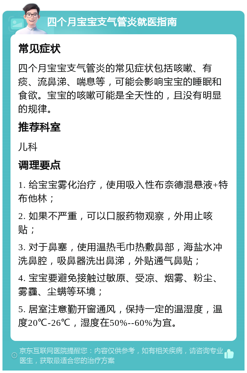 四个月宝宝支气管炎就医指南 常见症状 四个月宝宝支气管炎的常见症状包括咳嗽、有痰、流鼻涕、喘息等，可能会影响宝宝的睡眠和食欲。宝宝的咳嗽可能是全天性的，且没有明显的规律。 推荐科室 儿科 调理要点 1. 给宝宝雾化治疗，使用吸入性布奈德混悬液+特布他林； 2. 如果不严重，可以口服药物观察，外用止咳贴； 3. 对于鼻塞，使用温热毛巾热敷鼻部，海盐水冲洗鼻腔，吸鼻器洗出鼻涕，外贴通气鼻贴； 4. 宝宝要避免接触过敏原、受凉、烟雾、粉尘、雾霾、尘螨等环境； 5. 居室注意勤开窗通风，保持一定的温湿度，温度20℃-26℃，湿度在50%--60%为宜。