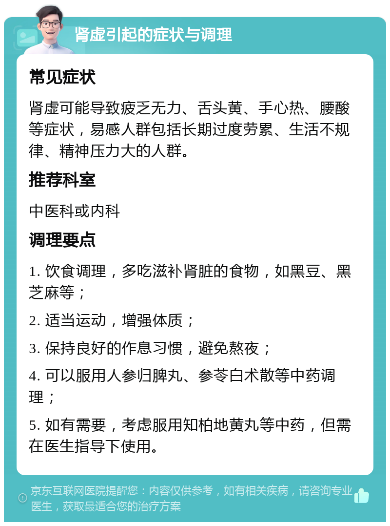 肾虚引起的症状与调理 常见症状 肾虚可能导致疲乏无力、舌头黄、手心热、腰酸等症状，易感人群包括长期过度劳累、生活不规律、精神压力大的人群。 推荐科室 中医科或内科 调理要点 1. 饮食调理，多吃滋补肾脏的食物，如黑豆、黑芝麻等； 2. 适当运动，增强体质； 3. 保持良好的作息习惯，避免熬夜； 4. 可以服用人参归脾丸、参苓白术散等中药调理； 5. 如有需要，考虑服用知柏地黄丸等中药，但需在医生指导下使用。