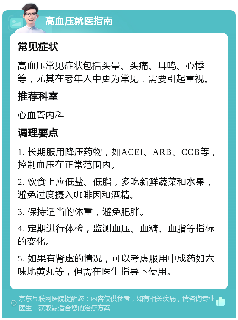 高血压就医指南 常见症状 高血压常见症状包括头晕、头痛、耳鸣、心悸等，尤其在老年人中更为常见，需要引起重视。 推荐科室 心血管内科 调理要点 1. 长期服用降压药物，如ACEI、ARB、CCB等，控制血压在正常范围内。 2. 饮食上应低盐、低脂，多吃新鲜蔬菜和水果，避免过度摄入咖啡因和酒精。 3. 保持适当的体重，避免肥胖。 4. 定期进行体检，监测血压、血糖、血脂等指标的变化。 5. 如果有肾虚的情况，可以考虑服用中成药如六味地黄丸等，但需在医生指导下使用。