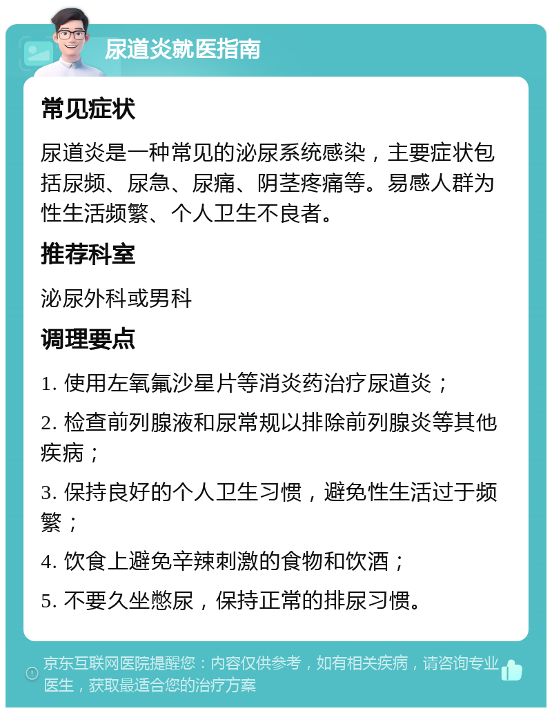 尿道炎就医指南 常见症状 尿道炎是一种常见的泌尿系统感染，主要症状包括尿频、尿急、尿痛、阴茎疼痛等。易感人群为性生活频繁、个人卫生不良者。 推荐科室 泌尿外科或男科 调理要点 1. 使用左氧氟沙星片等消炎药治疗尿道炎； 2. 检查前列腺液和尿常规以排除前列腺炎等其他疾病； 3. 保持良好的个人卫生习惯，避免性生活过于频繁； 4. 饮食上避免辛辣刺激的食物和饮酒； 5. 不要久坐憋尿，保持正常的排尿习惯。