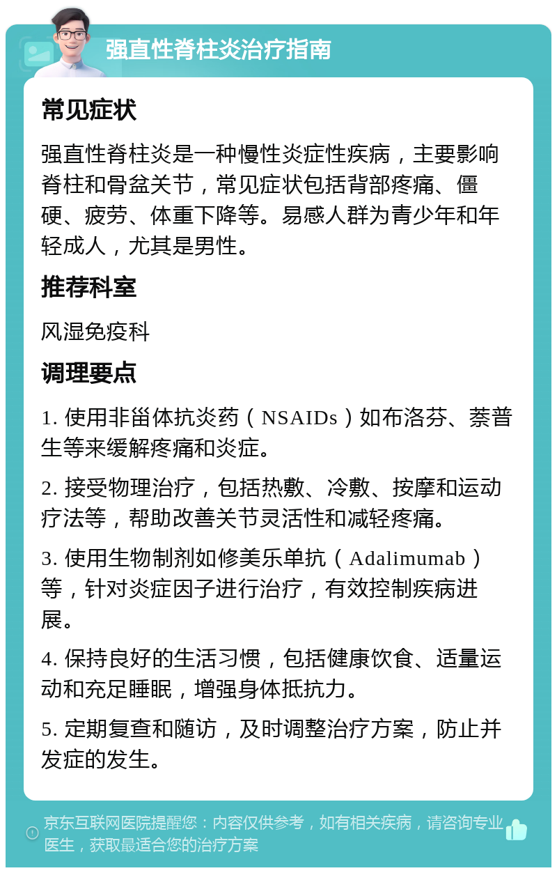 强直性脊柱炎治疗指南 常见症状 强直性脊柱炎是一种慢性炎症性疾病，主要影响脊柱和骨盆关节，常见症状包括背部疼痛、僵硬、疲劳、体重下降等。易感人群为青少年和年轻成人，尤其是男性。 推荐科室 风湿免疫科 调理要点 1. 使用非甾体抗炎药（NSAIDs）如布洛芬、萘普生等来缓解疼痛和炎症。 2. 接受物理治疗，包括热敷、冷敷、按摩和运动疗法等，帮助改善关节灵活性和减轻疼痛。 3. 使用生物制剂如修美乐单抗（Adalimumab）等，针对炎症因子进行治疗，有效控制疾病进展。 4. 保持良好的生活习惯，包括健康饮食、适量运动和充足睡眠，增强身体抵抗力。 5. 定期复查和随访，及时调整治疗方案，防止并发症的发生。