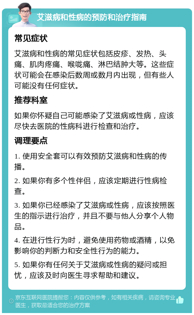 艾滋病和性病的预防和治疗指南 常见症状 艾滋病和性病的常见症状包括皮疹、发热、头痛、肌肉疼痛、喉咙痛、淋巴结肿大等。这些症状可能会在感染后数周或数月内出现，但有些人可能没有任何症状。 推荐科室 如果你怀疑自己可能感染了艾滋病或性病，应该尽快去医院的性病科进行检查和治疗。 调理要点 1. 使用安全套可以有效预防艾滋病和性病的传播。 2. 如果你有多个性伴侣，应该定期进行性病检查。 3. 如果你已经感染了艾滋病或性病，应该按照医生的指示进行治疗，并且不要与他人分享个人物品。 4. 在进行性行为时，避免使用药物或酒精，以免影响你的判断力和安全性行为的能力。 5. 如果你有任何关于艾滋病或性病的疑问或担忧，应该及时向医生寻求帮助和建议。