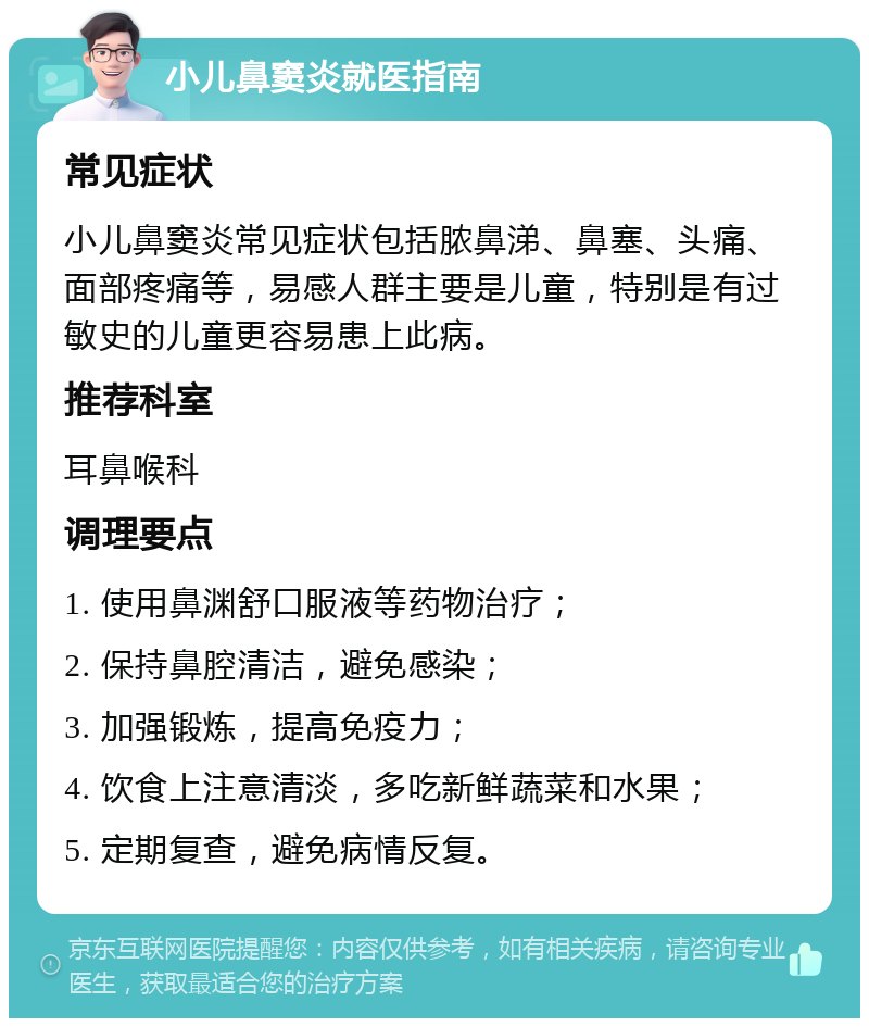 小儿鼻窦炎就医指南 常见症状 小儿鼻窦炎常见症状包括脓鼻涕、鼻塞、头痛、面部疼痛等，易感人群主要是儿童，特别是有过敏史的儿童更容易患上此病。 推荐科室 耳鼻喉科 调理要点 1. 使用鼻渊舒口服液等药物治疗； 2. 保持鼻腔清洁，避免感染； 3. 加强锻炼，提高免疫力； 4. 饮食上注意清淡，多吃新鲜蔬菜和水果； 5. 定期复查，避免病情反复。