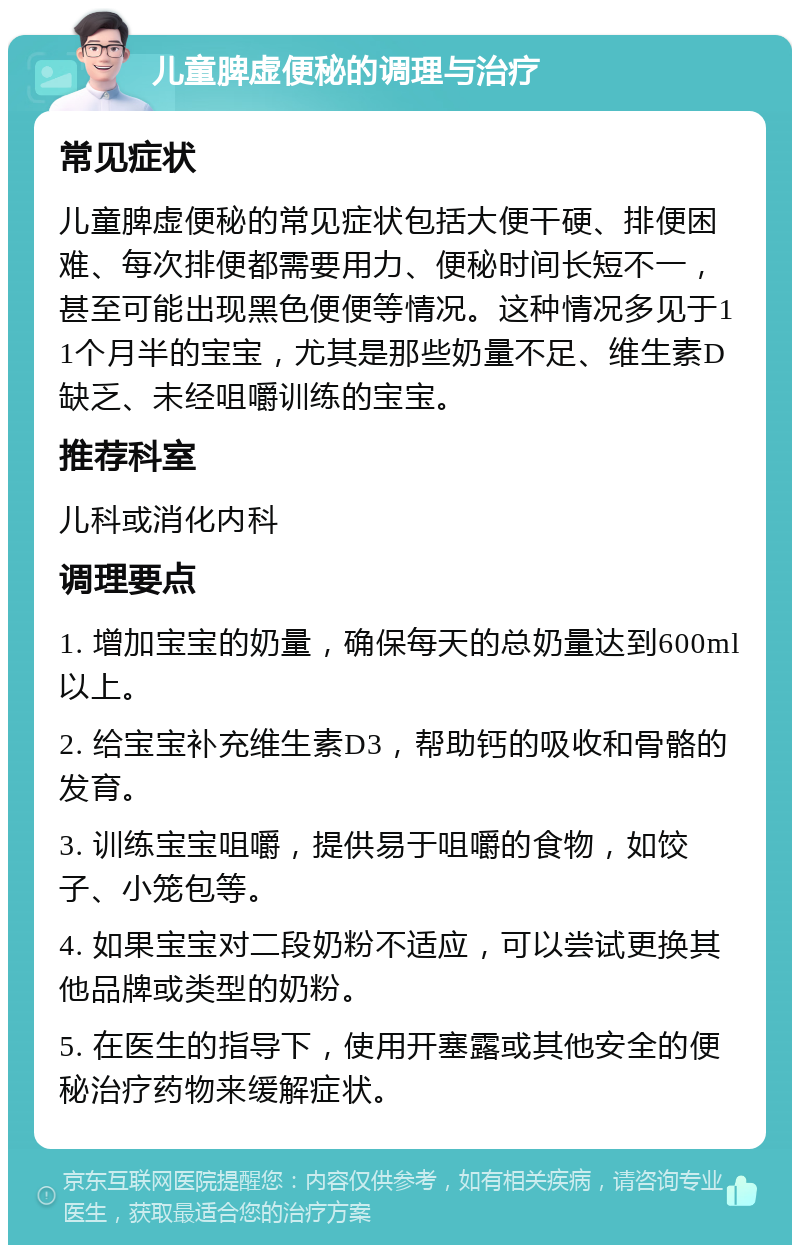 儿童脾虚便秘的调理与治疗 常见症状 儿童脾虚便秘的常见症状包括大便干硬、排便困难、每次排便都需要用力、便秘时间长短不一，甚至可能出现黑色便便等情况。这种情况多见于11个月半的宝宝，尤其是那些奶量不足、维生素D缺乏、未经咀嚼训练的宝宝。 推荐科室 儿科或消化内科 调理要点 1. 增加宝宝的奶量，确保每天的总奶量达到600ml以上。 2. 给宝宝补充维生素D3，帮助钙的吸收和骨骼的发育。 3. 训练宝宝咀嚼，提供易于咀嚼的食物，如饺子、小笼包等。 4. 如果宝宝对二段奶粉不适应，可以尝试更换其他品牌或类型的奶粉。 5. 在医生的指导下，使用开塞露或其他安全的便秘治疗药物来缓解症状。