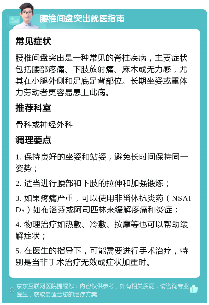 腰椎间盘突出就医指南 常见症状 腰椎间盘突出是一种常见的脊柱疾病，主要症状包括腰部疼痛、下肢放射痛、麻木或无力感，尤其在小腿外侧和足底足背部位。长期坐姿或重体力劳动者更容易患上此病。 推荐科室 骨科或神经外科 调理要点 1. 保持良好的坐姿和站姿，避免长时间保持同一姿势； 2. 适当进行腰部和下肢的拉伸和加强锻炼； 3. 如果疼痛严重，可以使用非甾体抗炎药（NSAIDs）如布洛芬或阿司匹林来缓解疼痛和炎症； 4. 物理治疗如热敷、冷敷、按摩等也可以帮助缓解症状； 5. 在医生的指导下，可能需要进行手术治疗，特别是当非手术治疗无效或症状加重时。