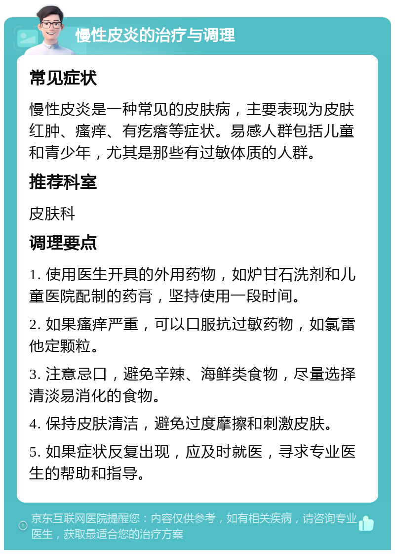 慢性皮炎的治疗与调理 常见症状 慢性皮炎是一种常见的皮肤病，主要表现为皮肤红肿、瘙痒、有疙瘩等症状。易感人群包括儿童和青少年，尤其是那些有过敏体质的人群。 推荐科室 皮肤科 调理要点 1. 使用医生开具的外用药物，如炉甘石洗剂和儿童医院配制的药膏，坚持使用一段时间。 2. 如果瘙痒严重，可以口服抗过敏药物，如氯雷他定颗粒。 3. 注意忌口，避免辛辣、海鲜类食物，尽量选择清淡易消化的食物。 4. 保持皮肤清洁，避免过度摩擦和刺激皮肤。 5. 如果症状反复出现，应及时就医，寻求专业医生的帮助和指导。