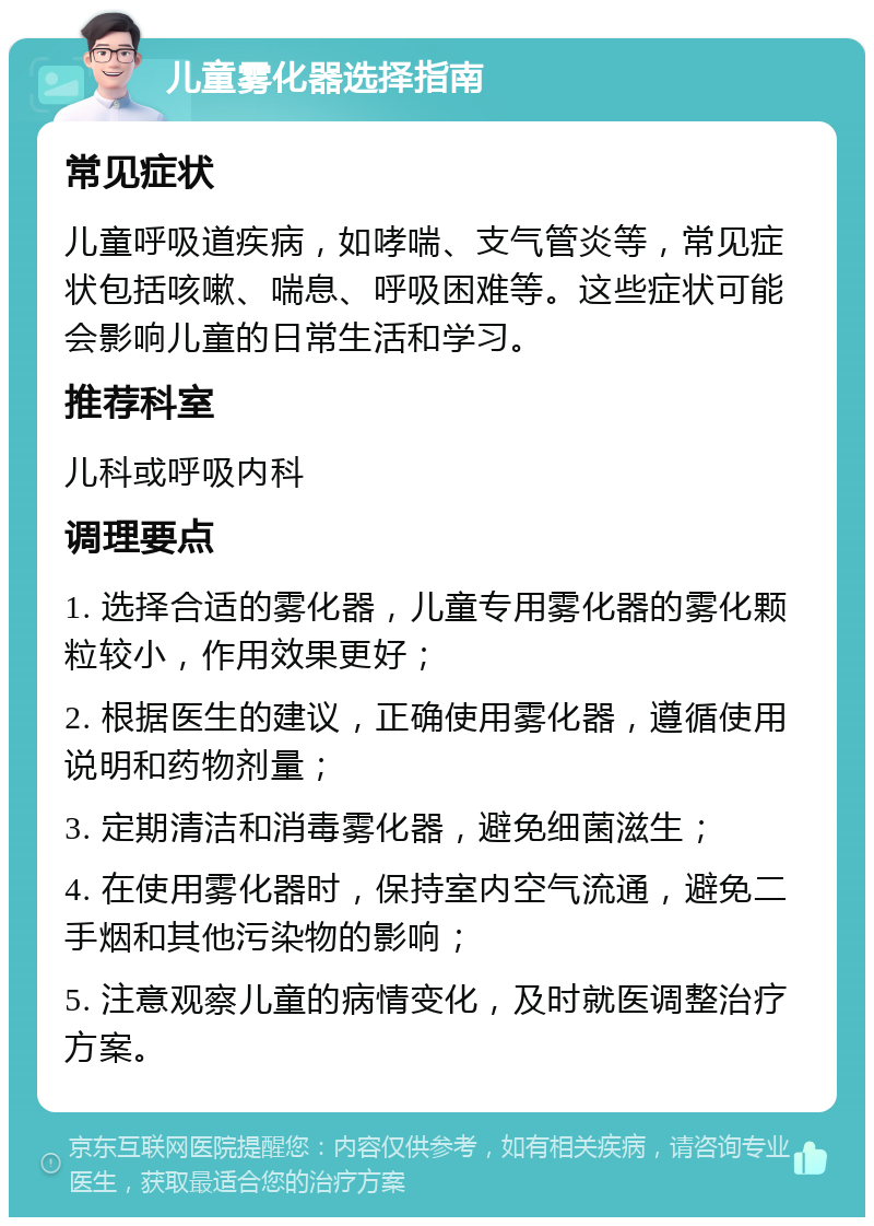 儿童雾化器选择指南 常见症状 儿童呼吸道疾病，如哮喘、支气管炎等，常见症状包括咳嗽、喘息、呼吸困难等。这些症状可能会影响儿童的日常生活和学习。 推荐科室 儿科或呼吸内科 调理要点 1. 选择合适的雾化器，儿童专用雾化器的雾化颗粒较小，作用效果更好； 2. 根据医生的建议，正确使用雾化器，遵循使用说明和药物剂量； 3. 定期清洁和消毒雾化器，避免细菌滋生； 4. 在使用雾化器时，保持室内空气流通，避免二手烟和其他污染物的影响； 5. 注意观察儿童的病情变化，及时就医调整治疗方案。