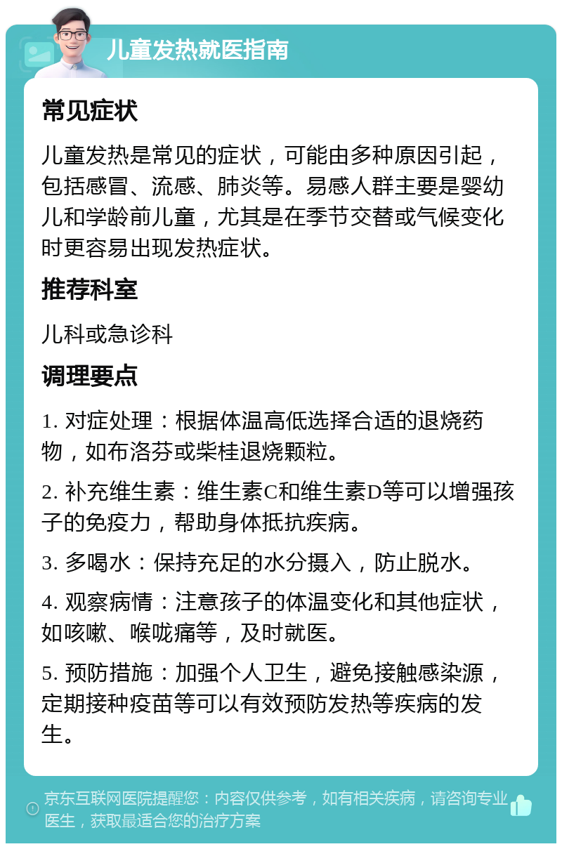 儿童发热就医指南 常见症状 儿童发热是常见的症状，可能由多种原因引起，包括感冒、流感、肺炎等。易感人群主要是婴幼儿和学龄前儿童，尤其是在季节交替或气候变化时更容易出现发热症状。 推荐科室 儿科或急诊科 调理要点 1. 对症处理：根据体温高低选择合适的退烧药物，如布洛芬或柴桂退烧颗粒。 2. 补充维生素：维生素C和维生素D等可以增强孩子的免疫力，帮助身体抵抗疾病。 3. 多喝水：保持充足的水分摄入，防止脱水。 4. 观察病情：注意孩子的体温变化和其他症状，如咳嗽、喉咙痛等，及时就医。 5. 预防措施：加强个人卫生，避免接触感染源，定期接种疫苗等可以有效预防发热等疾病的发生。