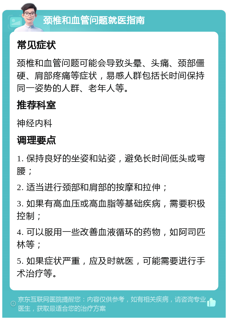 颈椎和血管问题就医指南 常见症状 颈椎和血管问题可能会导致头晕、头痛、颈部僵硬、肩部疼痛等症状，易感人群包括长时间保持同一姿势的人群、老年人等。 推荐科室 神经内科 调理要点 1. 保持良好的坐姿和站姿，避免长时间低头或弯腰； 2. 适当进行颈部和肩部的按摩和拉伸； 3. 如果有高血压或高血脂等基础疾病，需要积极控制； 4. 可以服用一些改善血液循环的药物，如阿司匹林等； 5. 如果症状严重，应及时就医，可能需要进行手术治疗等。