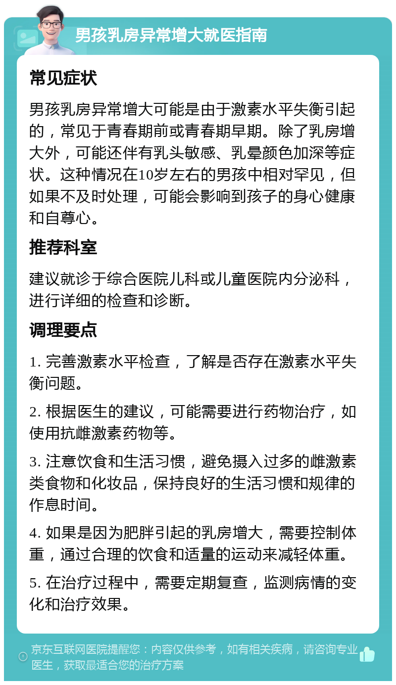 男孩乳房异常增大就医指南 常见症状 男孩乳房异常增大可能是由于激素水平失衡引起的，常见于青春期前或青春期早期。除了乳房增大外，可能还伴有乳头敏感、乳晕颜色加深等症状。这种情况在10岁左右的男孩中相对罕见，但如果不及时处理，可能会影响到孩子的身心健康和自尊心。 推荐科室 建议就诊于综合医院儿科或儿童医院内分泌科，进行详细的检查和诊断。 调理要点 1. 完善激素水平检查，了解是否存在激素水平失衡问题。 2. 根据医生的建议，可能需要进行药物治疗，如使用抗雌激素药物等。 3. 注意饮食和生活习惯，避免摄入过多的雌激素类食物和化妆品，保持良好的生活习惯和规律的作息时间。 4. 如果是因为肥胖引起的乳房增大，需要控制体重，通过合理的饮食和适量的运动来减轻体重。 5. 在治疗过程中，需要定期复查，监测病情的变化和治疗效果。