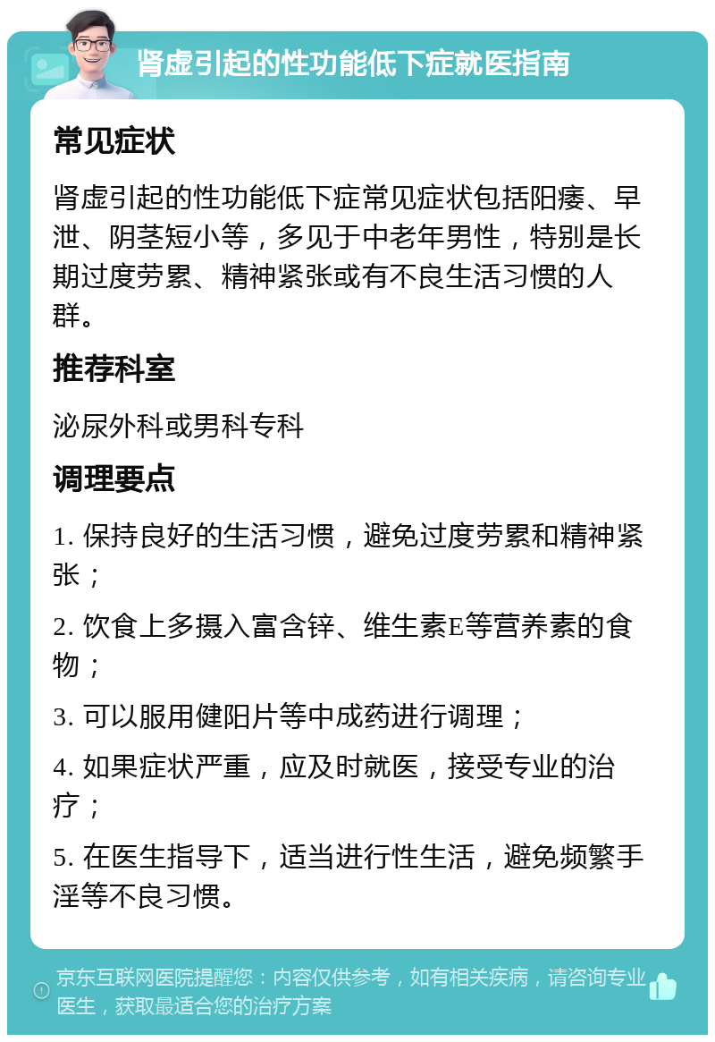 肾虚引起的性功能低下症就医指南 常见症状 肾虚引起的性功能低下症常见症状包括阳痿、早泄、阴茎短小等，多见于中老年男性，特别是长期过度劳累、精神紧张或有不良生活习惯的人群。 推荐科室 泌尿外科或男科专科 调理要点 1. 保持良好的生活习惯，避免过度劳累和精神紧张； 2. 饮食上多摄入富含锌、维生素E等营养素的食物； 3. 可以服用健阳片等中成药进行调理； 4. 如果症状严重，应及时就医，接受专业的治疗； 5. 在医生指导下，适当进行性生活，避免频繁手淫等不良习惯。