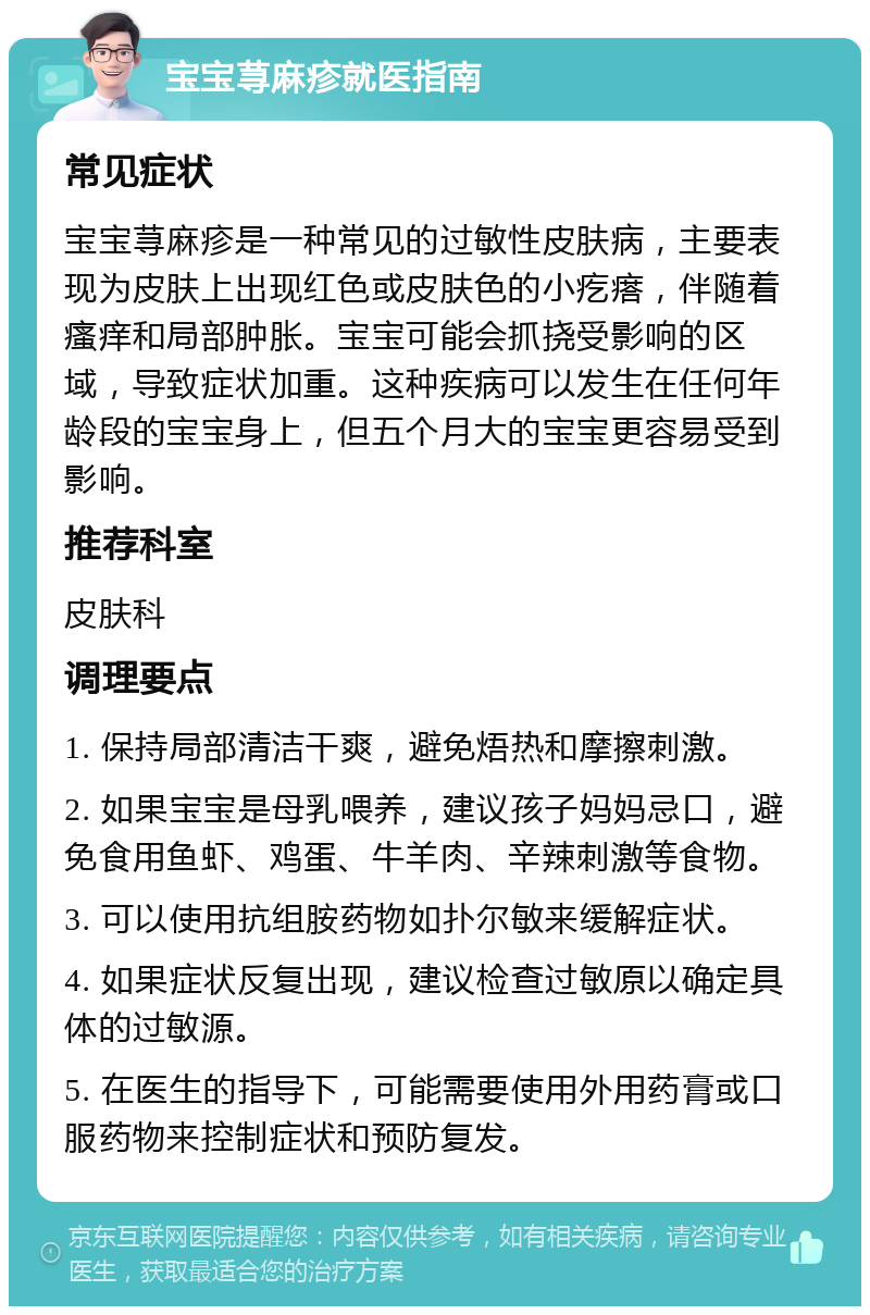 宝宝荨麻疹就医指南 常见症状 宝宝荨麻疹是一种常见的过敏性皮肤病，主要表现为皮肤上出现红色或皮肤色的小疙瘩，伴随着瘙痒和局部肿胀。宝宝可能会抓挠受影响的区域，导致症状加重。这种疾病可以发生在任何年龄段的宝宝身上，但五个月大的宝宝更容易受到影响。 推荐科室 皮肤科 调理要点 1. 保持局部清洁干爽，避免焐热和摩擦刺激。 2. 如果宝宝是母乳喂养，建议孩子妈妈忌口，避免食用鱼虾、鸡蛋、牛羊肉、辛辣刺激等食物。 3. 可以使用抗组胺药物如扑尔敏来缓解症状。 4. 如果症状反复出现，建议检查过敏原以确定具体的过敏源。 5. 在医生的指导下，可能需要使用外用药膏或口服药物来控制症状和预防复发。