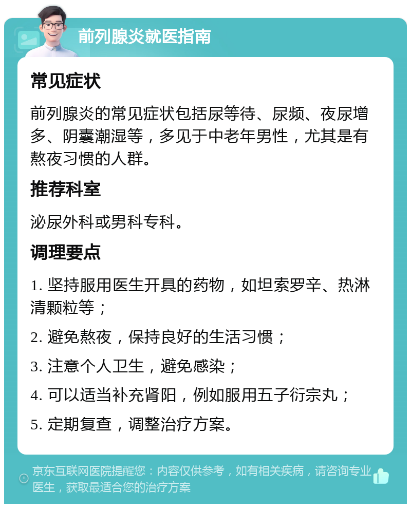 前列腺炎就医指南 常见症状 前列腺炎的常见症状包括尿等待、尿频、夜尿增多、阴囊潮湿等，多见于中老年男性，尤其是有熬夜习惯的人群。 推荐科室 泌尿外科或男科专科。 调理要点 1. 坚持服用医生开具的药物，如坦索罗辛、热淋清颗粒等； 2. 避免熬夜，保持良好的生活习惯； 3. 注意个人卫生，避免感染； 4. 可以适当补充肾阳，例如服用五子衍宗丸； 5. 定期复查，调整治疗方案。