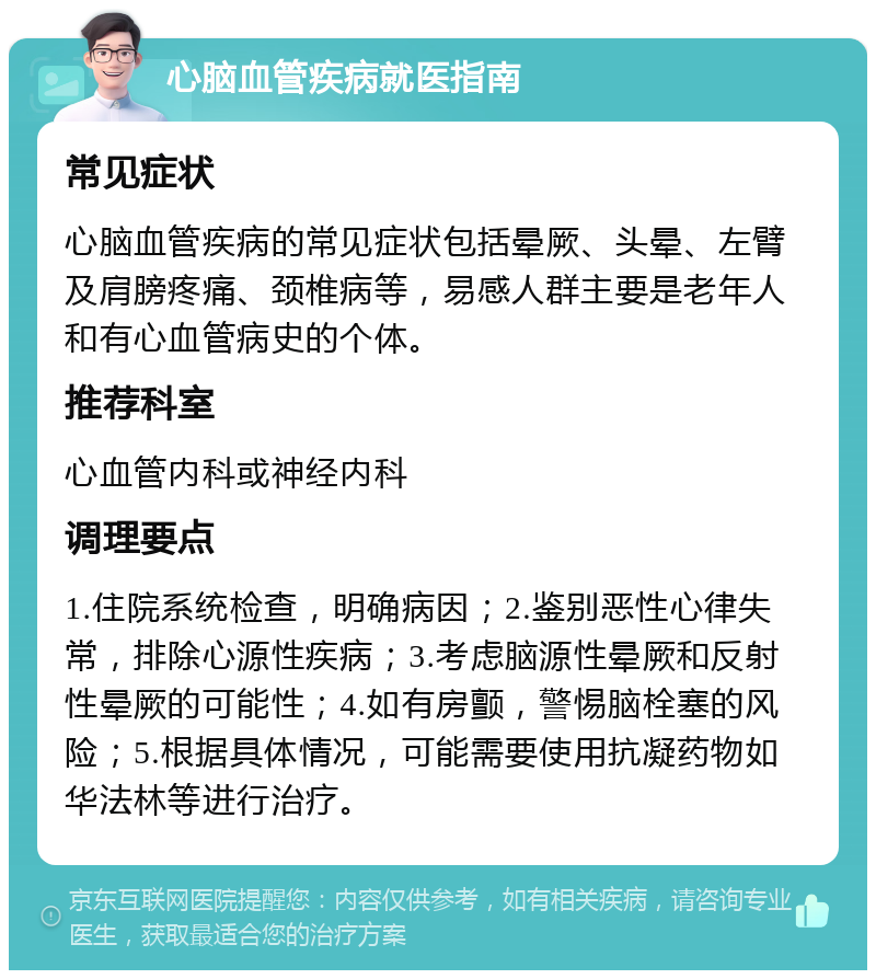 心脑血管疾病就医指南 常见症状 心脑血管疾病的常见症状包括晕厥、头晕、左臂及肩膀疼痛、颈椎病等，易感人群主要是老年人和有心血管病史的个体。 推荐科室 心血管内科或神经内科 调理要点 1.住院系统检查，明确病因；2.鉴别恶性心律失常，排除心源性疾病；3.考虑脑源性晕厥和反射性晕厥的可能性；4.如有房颤，警惕脑栓塞的风险；5.根据具体情况，可能需要使用抗凝药物如华法林等进行治疗。