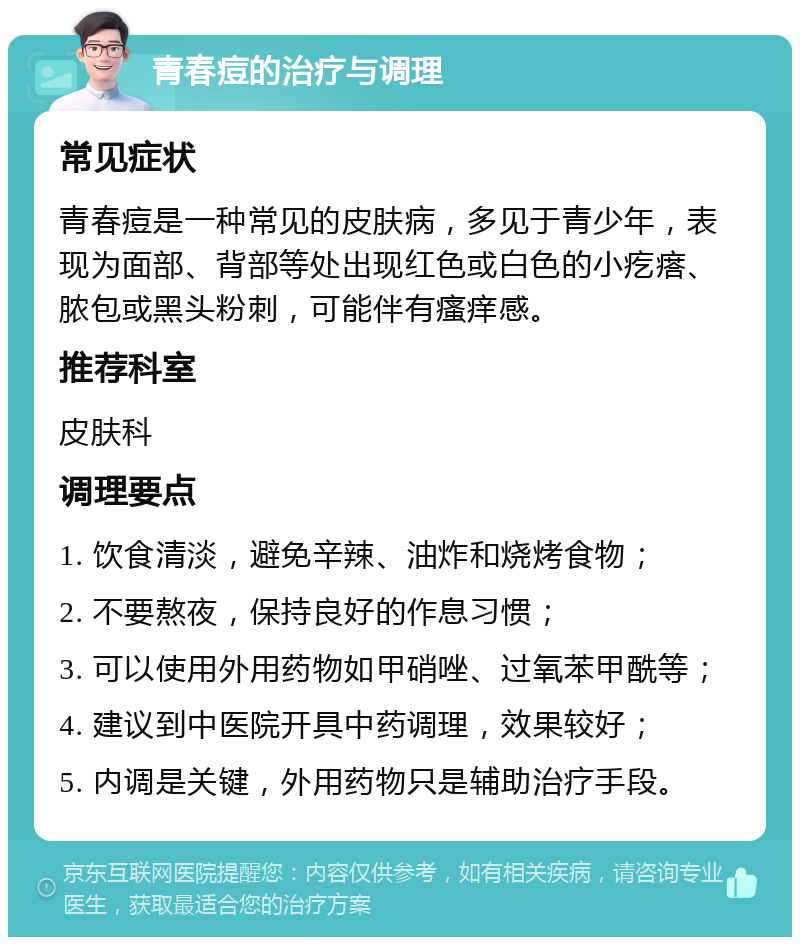 青春痘的治疗与调理 常见症状 青春痘是一种常见的皮肤病，多见于青少年，表现为面部、背部等处出现红色或白色的小疙瘩、脓包或黑头粉刺，可能伴有瘙痒感。 推荐科室 皮肤科 调理要点 1. 饮食清淡，避免辛辣、油炸和烧烤食物； 2. 不要熬夜，保持良好的作息习惯； 3. 可以使用外用药物如甲硝唑、过氧苯甲酰等； 4. 建议到中医院开具中药调理，效果较好； 5. 内调是关键，外用药物只是辅助治疗手段。