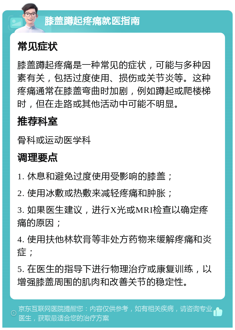 膝盖蹲起疼痛就医指南 常见症状 膝盖蹲起疼痛是一种常见的症状，可能与多种因素有关，包括过度使用、损伤或关节炎等。这种疼痛通常在膝盖弯曲时加剧，例如蹲起或爬楼梯时，但在走路或其他活动中可能不明显。 推荐科室 骨科或运动医学科 调理要点 1. 休息和避免过度使用受影响的膝盖； 2. 使用冰敷或热敷来减轻疼痛和肿胀； 3. 如果医生建议，进行X光或MRI检查以确定疼痛的原因； 4. 使用扶他林软膏等非处方药物来缓解疼痛和炎症； 5. 在医生的指导下进行物理治疗或康复训练，以增强膝盖周围的肌肉和改善关节的稳定性。