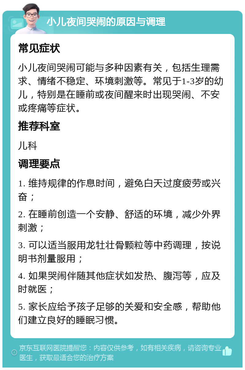 小儿夜间哭闹的原因与调理 常见症状 小儿夜间哭闹可能与多种因素有关，包括生理需求、情绪不稳定、环境刺激等。常见于1-3岁的幼儿，特别是在睡前或夜间醒来时出现哭闹、不安或疼痛等症状。 推荐科室 儿科 调理要点 1. 维持规律的作息时间，避免白天过度疲劳或兴奋； 2. 在睡前创造一个安静、舒适的环境，减少外界刺激； 3. 可以适当服用龙牡壮骨颗粒等中药调理，按说明书剂量服用； 4. 如果哭闹伴随其他症状如发热、腹泻等，应及时就医； 5. 家长应给予孩子足够的关爱和安全感，帮助他们建立良好的睡眠习惯。