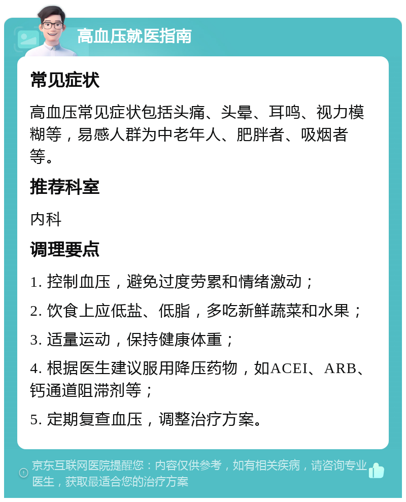 高血压就医指南 常见症状 高血压常见症状包括头痛、头晕、耳鸣、视力模糊等，易感人群为中老年人、肥胖者、吸烟者等。 推荐科室 内科 调理要点 1. 控制血压，避免过度劳累和情绪激动； 2. 饮食上应低盐、低脂，多吃新鲜蔬菜和水果； 3. 适量运动，保持健康体重； 4. 根据医生建议服用降压药物，如ACEI、ARB、钙通道阻滞剂等； 5. 定期复查血压，调整治疗方案。