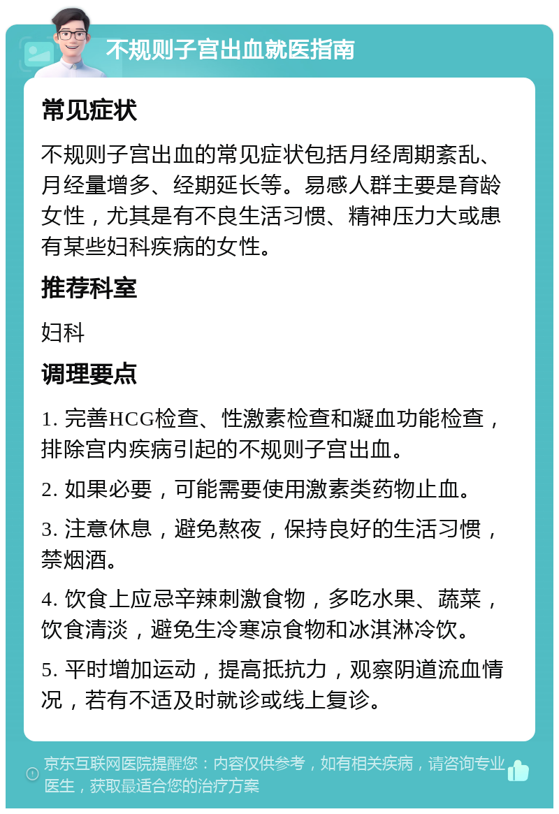 不规则子宫出血就医指南 常见症状 不规则子宫出血的常见症状包括月经周期紊乱、月经量增多、经期延长等。易感人群主要是育龄女性，尤其是有不良生活习惯、精神压力大或患有某些妇科疾病的女性。 推荐科室 妇科 调理要点 1. 完善HCG检查、性激素检查和凝血功能检查，排除宫内疾病引起的不规则子宫出血。 2. 如果必要，可能需要使用激素类药物止血。 3. 注意休息，避免熬夜，保持良好的生活习惯，禁烟酒。 4. 饮食上应忌辛辣刺激食物，多吃水果、蔬菜，饮食清淡，避免生冷寒凉食物和冰淇淋冷饮。 5. 平时增加运动，提高抵抗力，观察阴道流血情况，若有不适及时就诊或线上复诊。