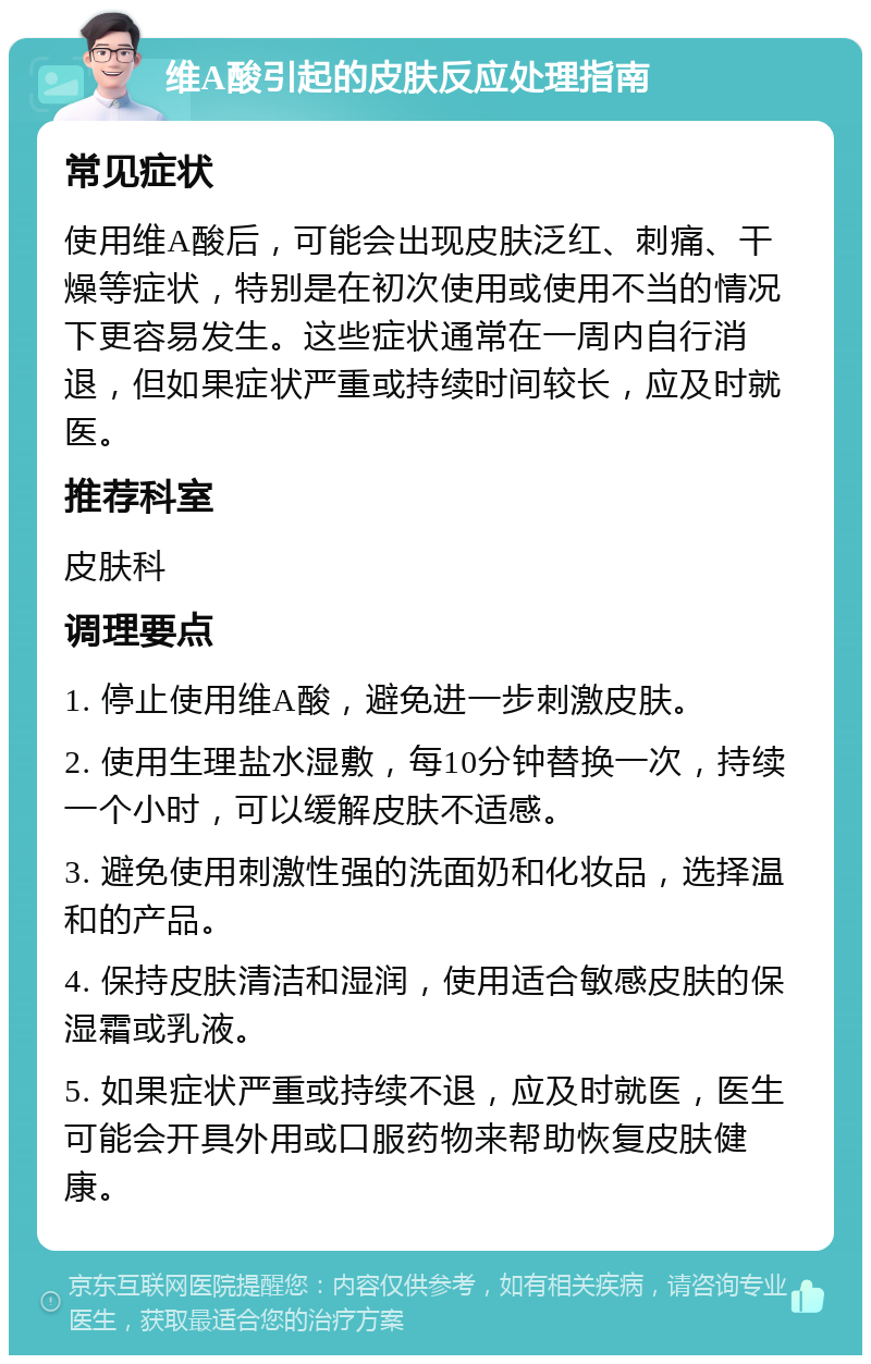 维A酸引起的皮肤反应处理指南 常见症状 使用维A酸后，可能会出现皮肤泛红、刺痛、干燥等症状，特别是在初次使用或使用不当的情况下更容易发生。这些症状通常在一周内自行消退，但如果症状严重或持续时间较长，应及时就医。 推荐科室 皮肤科 调理要点 1. 停止使用维A酸，避免进一步刺激皮肤。 2. 使用生理盐水湿敷，每10分钟替换一次，持续一个小时，可以缓解皮肤不适感。 3. 避免使用刺激性强的洗面奶和化妆品，选择温和的产品。 4. 保持皮肤清洁和湿润，使用适合敏感皮肤的保湿霜或乳液。 5. 如果症状严重或持续不退，应及时就医，医生可能会开具外用或口服药物来帮助恢复皮肤健康。