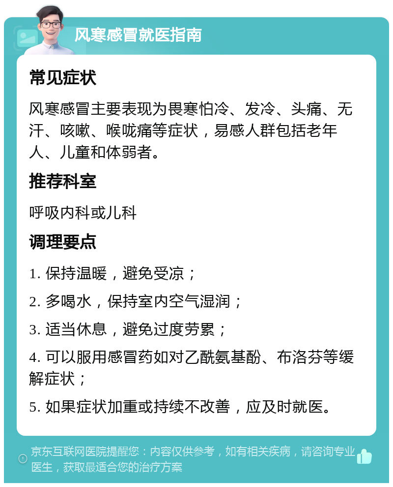 风寒感冒就医指南 常见症状 风寒感冒主要表现为畏寒怕冷、发冷、头痛、无汗、咳嗽、喉咙痛等症状，易感人群包括老年人、儿童和体弱者。 推荐科室 呼吸内科或儿科 调理要点 1. 保持温暖，避免受凉； 2. 多喝水，保持室内空气湿润； 3. 适当休息，避免过度劳累； 4. 可以服用感冒药如对乙酰氨基酚、布洛芬等缓解症状； 5. 如果症状加重或持续不改善，应及时就医。