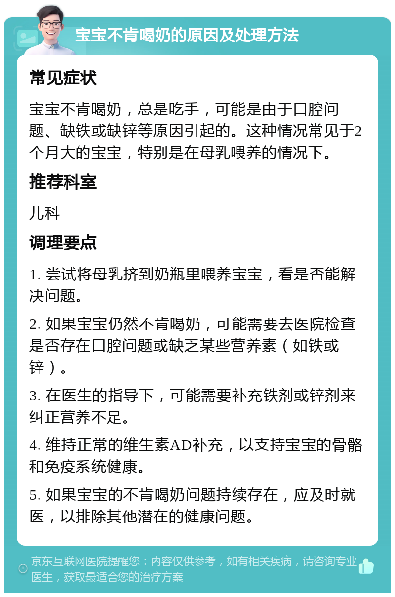 宝宝不肯喝奶的原因及处理方法 常见症状 宝宝不肯喝奶，总是吃手，可能是由于口腔问题、缺铁或缺锌等原因引起的。这种情况常见于2个月大的宝宝，特别是在母乳喂养的情况下。 推荐科室 儿科 调理要点 1. 尝试将母乳挤到奶瓶里喂养宝宝，看是否能解决问题。 2. 如果宝宝仍然不肯喝奶，可能需要去医院检查是否存在口腔问题或缺乏某些营养素（如铁或锌）。 3. 在医生的指导下，可能需要补充铁剂或锌剂来纠正营养不足。 4. 维持正常的维生素AD补充，以支持宝宝的骨骼和免疫系统健康。 5. 如果宝宝的不肯喝奶问题持续存在，应及时就医，以排除其他潜在的健康问题。