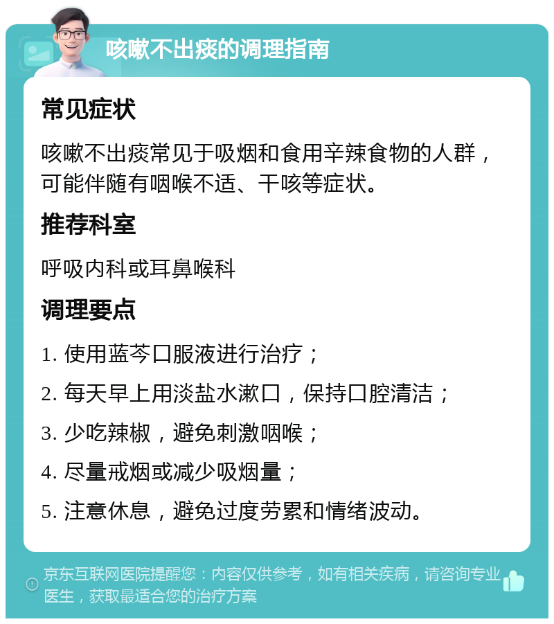 咳嗽不出痰的调理指南 常见症状 咳嗽不出痰常见于吸烟和食用辛辣食物的人群，可能伴随有咽喉不适、干咳等症状。 推荐科室 呼吸内科或耳鼻喉科 调理要点 1. 使用蓝芩口服液进行治疗； 2. 每天早上用淡盐水漱口，保持口腔清洁； 3. 少吃辣椒，避免刺激咽喉； 4. 尽量戒烟或减少吸烟量； 5. 注意休息，避免过度劳累和情绪波动。