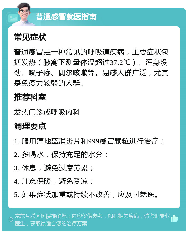 普通感冒就医指南 常见症状 普通感冒是一种常见的呼吸道疾病，主要症状包括发热（腋窝下测量体温超过37.2℃）、浑身没劲、嗓子疼、偶尔咳嗽等。易感人群广泛，尤其是免疫力较弱的人群。 推荐科室 发热门诊或呼吸内科 调理要点 1. 服用蒲地蓝消炎片和999感冒颗粒进行治疗； 2. 多喝水，保持充足的水分； 3. 休息，避免过度劳累； 4. 注意保暖，避免受凉； 5. 如果症状加重或持续不改善，应及时就医。