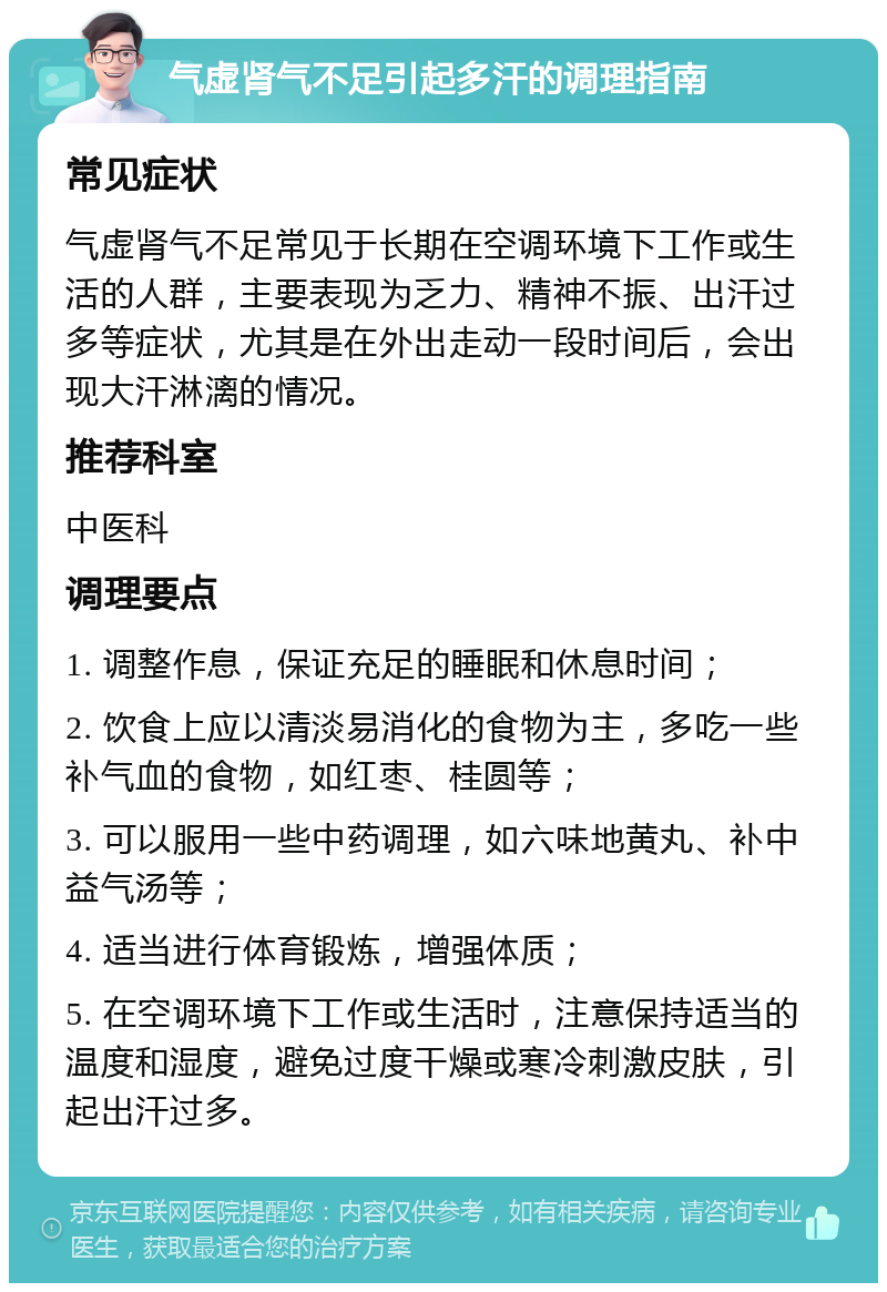 气虚肾气不足引起多汗的调理指南 常见症状 气虚肾气不足常见于长期在空调环境下工作或生活的人群，主要表现为乏力、精神不振、出汗过多等症状，尤其是在外出走动一段时间后，会出现大汗淋漓的情况。 推荐科室 中医科 调理要点 1. 调整作息，保证充足的睡眠和休息时间； 2. 饮食上应以清淡易消化的食物为主，多吃一些补气血的食物，如红枣、桂圆等； 3. 可以服用一些中药调理，如六味地黄丸、补中益气汤等； 4. 适当进行体育锻炼，增强体质； 5. 在空调环境下工作或生活时，注意保持适当的温度和湿度，避免过度干燥或寒冷刺激皮肤，引起出汗过多。