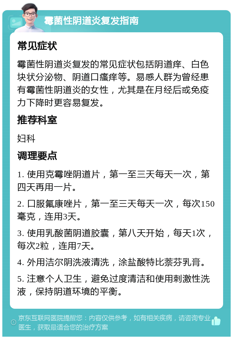 霉菌性阴道炎复发指南 常见症状 霉菌性阴道炎复发的常见症状包括阴道痒、白色块状分泌物、阴道口瘙痒等。易感人群为曾经患有霉菌性阴道炎的女性，尤其是在月经后或免疫力下降时更容易复发。 推荐科室 妇科 调理要点 1. 使用克霉唑阴道片，第一至三天每天一次，第四天再用一片。 2. 口服氟康唑片，第一至三天每天一次，每次150毫克，连用3天。 3. 使用乳酸菌阴道胶囊，第八天开始，每天1次，每次2粒，连用7天。 4. 外用洁尔阴洗液清洗，涂盐酸特比萘芬乳膏。 5. 注意个人卫生，避免过度清洁和使用刺激性洗液，保持阴道环境的平衡。