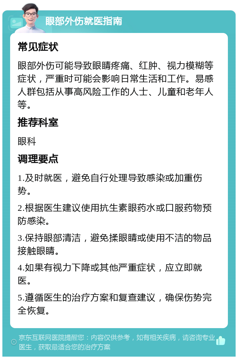 眼部外伤就医指南 常见症状 眼部外伤可能导致眼睛疼痛、红肿、视力模糊等症状，严重时可能会影响日常生活和工作。易感人群包括从事高风险工作的人士、儿童和老年人等。 推荐科室 眼科 调理要点 1.及时就医，避免自行处理导致感染或加重伤势。 2.根据医生建议使用抗生素眼药水或口服药物预防感染。 3.保持眼部清洁，避免揉眼睛或使用不洁的物品接触眼睛。 4.如果有视力下降或其他严重症状，应立即就医。 5.遵循医生的治疗方案和复查建议，确保伤势完全恢复。