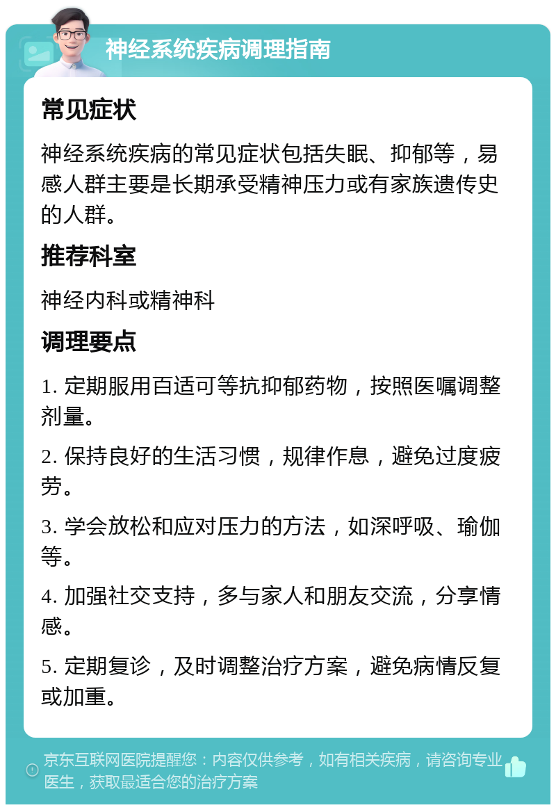 神经系统疾病调理指南 常见症状 神经系统疾病的常见症状包括失眠、抑郁等，易感人群主要是长期承受精神压力或有家族遗传史的人群。 推荐科室 神经内科或精神科 调理要点 1. 定期服用百适可等抗抑郁药物，按照医嘱调整剂量。 2. 保持良好的生活习惯，规律作息，避免过度疲劳。 3. 学会放松和应对压力的方法，如深呼吸、瑜伽等。 4. 加强社交支持，多与家人和朋友交流，分享情感。 5. 定期复诊，及时调整治疗方案，避免病情反复或加重。