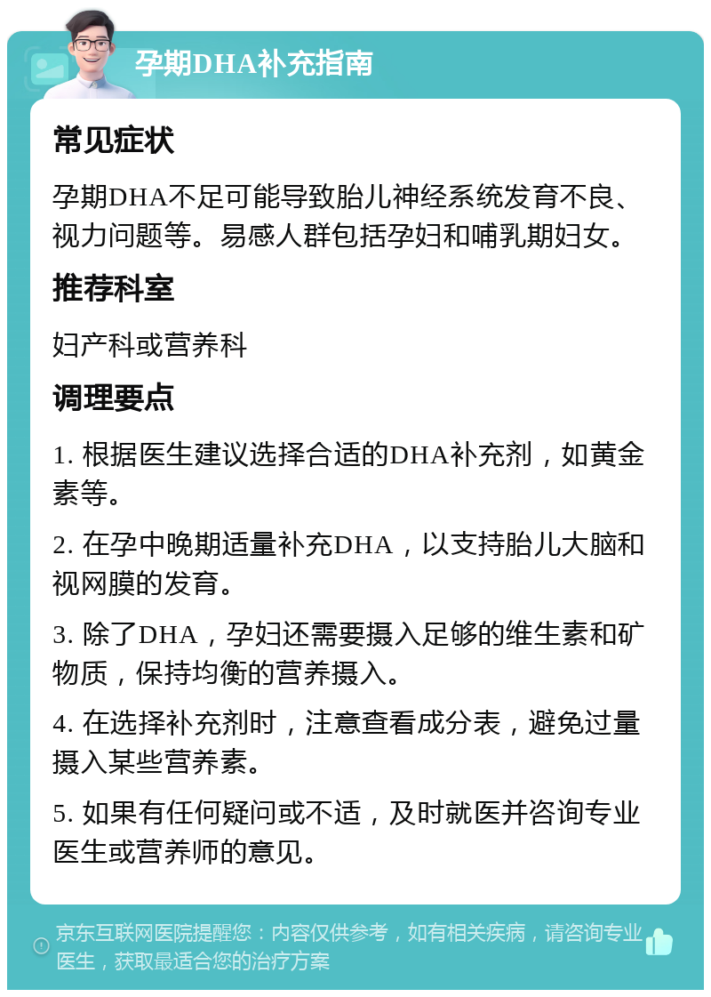 孕期DHA补充指南 常见症状 孕期DHA不足可能导致胎儿神经系统发育不良、视力问题等。易感人群包括孕妇和哺乳期妇女。 推荐科室 妇产科或营养科 调理要点 1. 根据医生建议选择合适的DHA补充剂，如黄金素等。 2. 在孕中晚期适量补充DHA，以支持胎儿大脑和视网膜的发育。 3. 除了DHA，孕妇还需要摄入足够的维生素和矿物质，保持均衡的营养摄入。 4. 在选择补充剂时，注意查看成分表，避免过量摄入某些营养素。 5. 如果有任何疑问或不适，及时就医并咨询专业医生或营养师的意见。