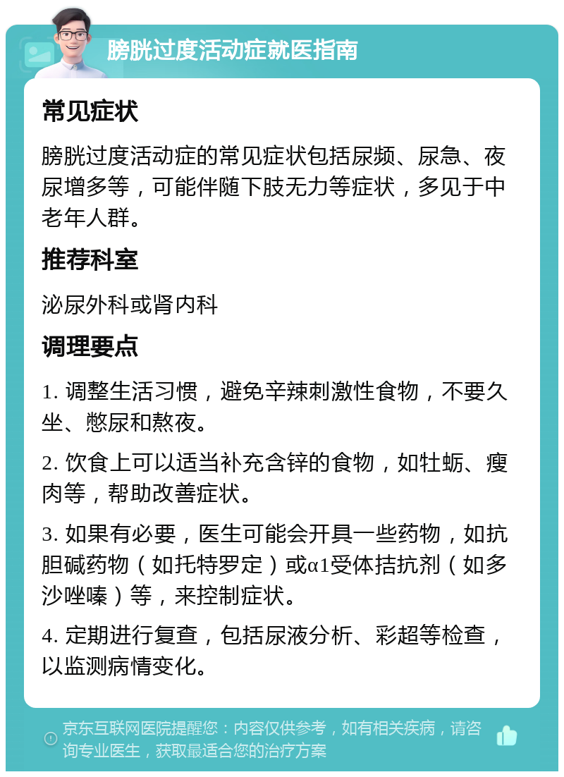 膀胱过度活动症就医指南 常见症状 膀胱过度活动症的常见症状包括尿频、尿急、夜尿增多等，可能伴随下肢无力等症状，多见于中老年人群。 推荐科室 泌尿外科或肾内科 调理要点 1. 调整生活习惯，避免辛辣刺激性食物，不要久坐、憋尿和熬夜。 2. 饮食上可以适当补充含锌的食物，如牡蛎、瘦肉等，帮助改善症状。 3. 如果有必要，医生可能会开具一些药物，如抗胆碱药物（如托特罗定）或α1受体拮抗剂（如多沙唑嗪）等，来控制症状。 4. 定期进行复查，包括尿液分析、彩超等检查，以监测病情变化。