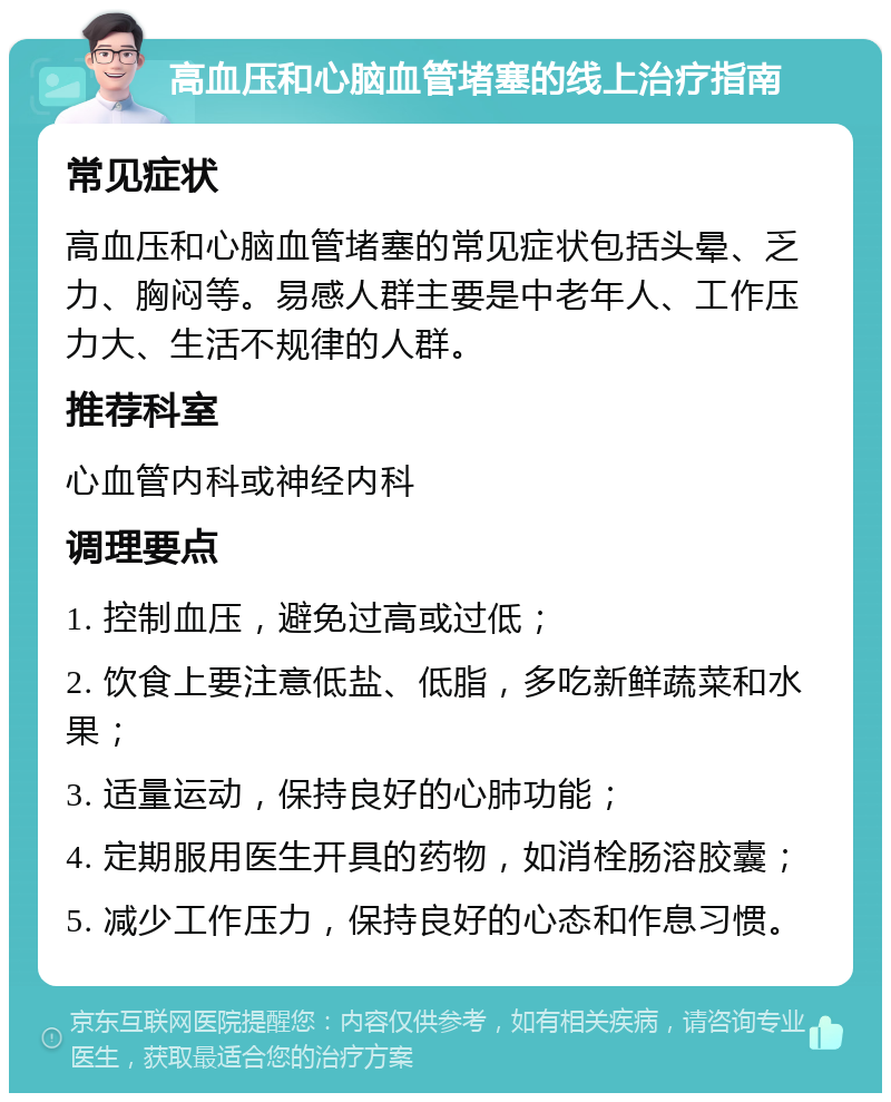 高血压和心脑血管堵塞的线上治疗指南 常见症状 高血压和心脑血管堵塞的常见症状包括头晕、乏力、胸闷等。易感人群主要是中老年人、工作压力大、生活不规律的人群。 推荐科室 心血管内科或神经内科 调理要点 1. 控制血压，避免过高或过低； 2. 饮食上要注意低盐、低脂，多吃新鲜蔬菜和水果； 3. 适量运动，保持良好的心肺功能； 4. 定期服用医生开具的药物，如消栓肠溶胶囊； 5. 减少工作压力，保持良好的心态和作息习惯。