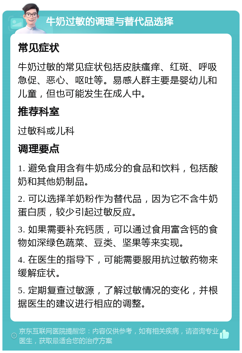 牛奶过敏的调理与替代品选择 常见症状 牛奶过敏的常见症状包括皮肤瘙痒、红斑、呼吸急促、恶心、呕吐等。易感人群主要是婴幼儿和儿童，但也可能发生在成人中。 推荐科室 过敏科或儿科 调理要点 1. 避免食用含有牛奶成分的食品和饮料，包括酸奶和其他奶制品。 2. 可以选择羊奶粉作为替代品，因为它不含牛奶蛋白质，较少引起过敏反应。 3. 如果需要补充钙质，可以通过食用富含钙的食物如深绿色蔬菜、豆类、坚果等来实现。 4. 在医生的指导下，可能需要服用抗过敏药物来缓解症状。 5. 定期复查过敏源，了解过敏情况的变化，并根据医生的建议进行相应的调整。