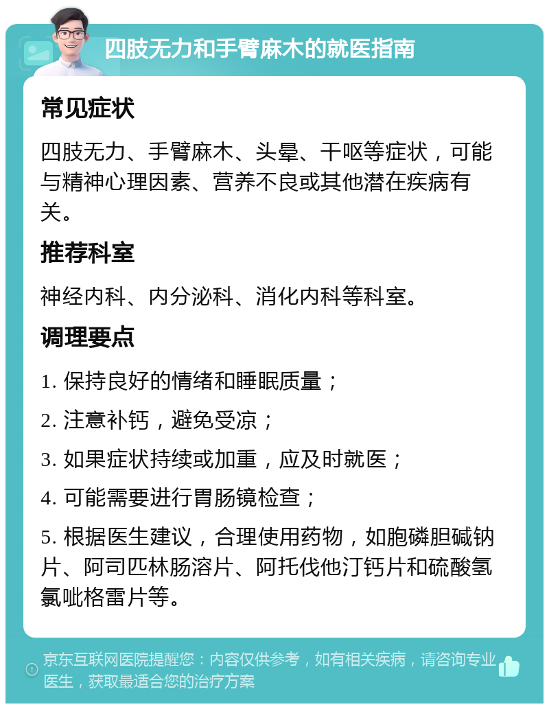 四肢无力和手臂麻木的就医指南 常见症状 四肢无力、手臂麻木、头晕、干呕等症状，可能与精神心理因素、营养不良或其他潜在疾病有关。 推荐科室 神经内科、内分泌科、消化内科等科室。 调理要点 1. 保持良好的情绪和睡眠质量； 2. 注意补钙，避免受凉； 3. 如果症状持续或加重，应及时就医； 4. 可能需要进行胃肠镜检查； 5. 根据医生建议，合理使用药物，如胞磷胆碱钠片、阿司匹林肠溶片、阿托伐他汀钙片和硫酸氢氯呲格雷片等。